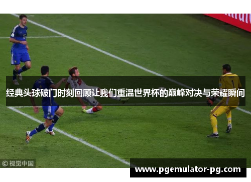经典头球破门时刻回顾让我们重温世界杯的巅峰对决与荣耀瞬间