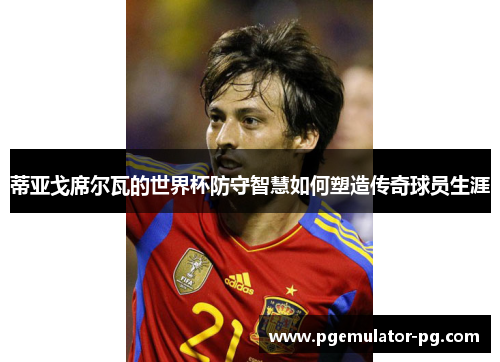 蒂亚戈席尔瓦的世界杯防守智慧如何塑造传奇球员生涯
