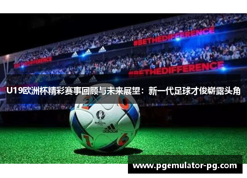 U19欧洲杯精彩赛事回顾与未来展望：新一代足球才俊崭露头角