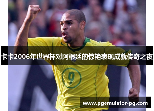 卡卡2006年世界杯对阿根廷的惊艳表现成就传奇之夜