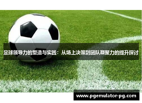 足球领导力的塑造与实践：从场上决策到团队凝聚力的提升探讨