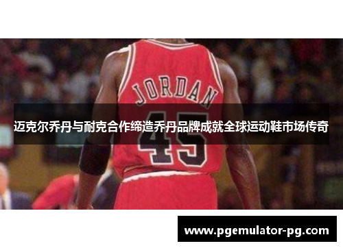 迈克尔乔丹与耐克合作缔造乔丹品牌成就全球运动鞋市场传奇
