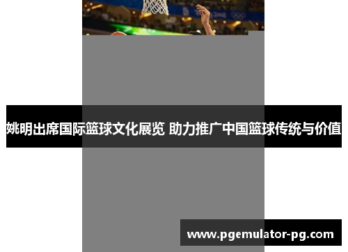姚明出席国际篮球文化展览 助力推广中国篮球传统与价值