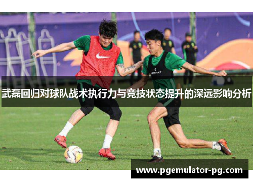 武磊回归对球队战术执行力与竞技状态提升的深远影响分析