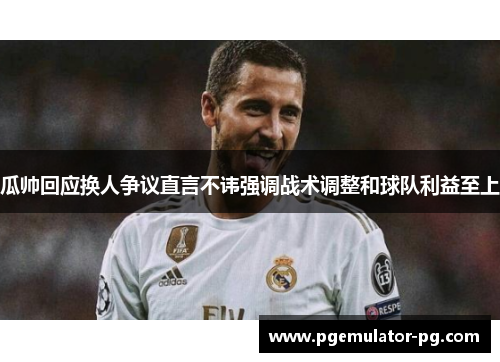 瓜帅回应换人争议直言不讳强调战术调整和球队利益至上