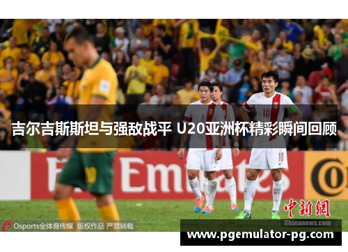 吉尔吉斯斯坦与强敌战平 U20亚洲杯精彩瞬间回顾