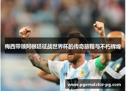 梅西带领阿根廷征战世界杯的传奇旅程与不朽辉煌