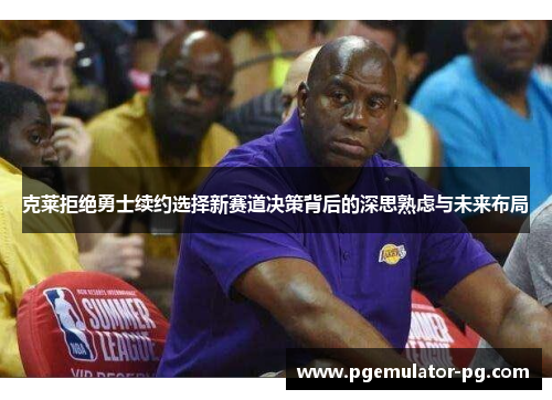 克莱拒绝勇士续约选择新赛道决策背后的深思熟虑与未来布局