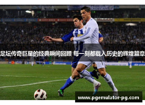 足坛传奇巨星的经典瞬间回顾 每一刻都载入历史的辉煌篇章
