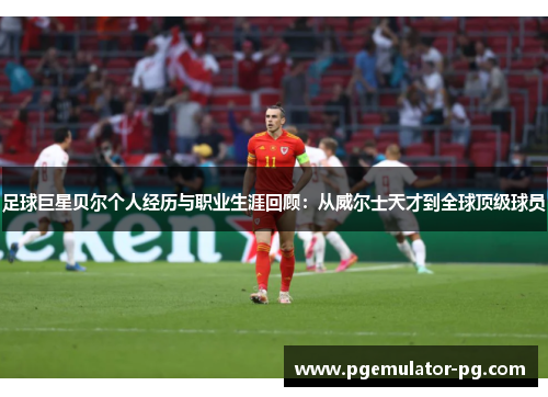 足球巨星贝尔个人经历与职业生涯回顾：从威尔士天才到全球顶级球员