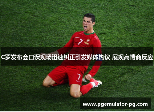 C罗发布会口误现场迅速纠正引发媒体热议 展现高情商反应