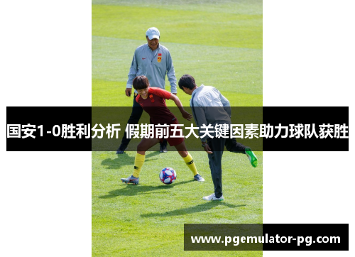 国安1-0胜利分析 假期前五大关键因素助力球队获胜