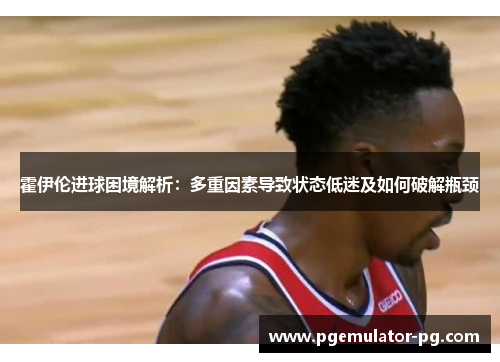 霍伊伦进球困境解析：多重因素导致状态低迷及如何破解瓶颈
