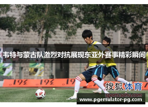 韦特与蒙古队激烈对抗展现东亚外赛事精彩瞬间 韦特与蒙古队激烈对抗展现东亚外赛事精彩瞬间