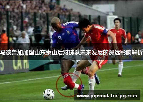马德鲁加加盟山东泰山后对球队未来发展的深远影响解析