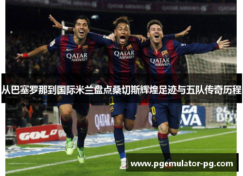 从巴塞罗那到国际米兰盘点桑切斯辉煌足迹与五队传奇历程