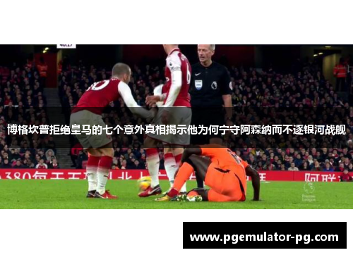 博格坎普拒绝皇马的七个意外真相揭示他为何宁守阿森纳而不逐银河战舰