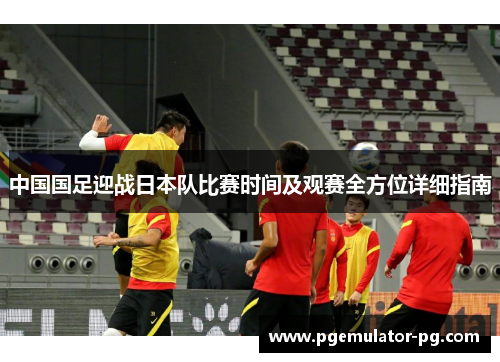 中国国足迎战日本队比赛时间及观赛全方位详细指南