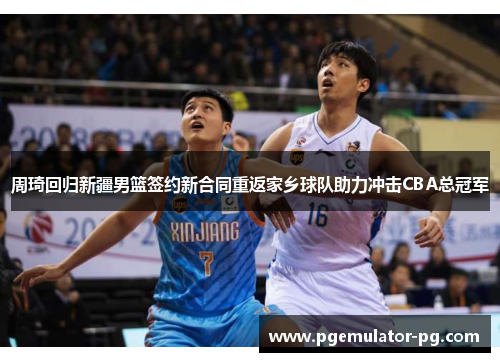周琦回归新疆男篮签约新合同重返家乡球队助力冲击CBA总冠军