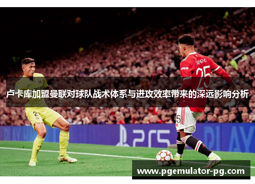 卢卡库加盟曼联对球队战术体系与进攻效率带来的深远影响分析 卢卡库加盟曼联对球队战术体系与进攻效率带来的深远影响分析