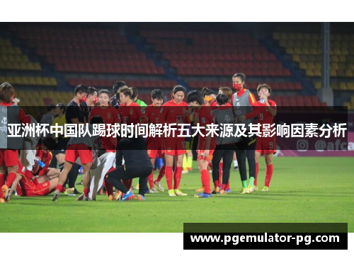 亚洲杯中国队踢球时间解析五大来源及其影响因素分析 亚洲杯中国队踢球时间解析五大来源及其影响因素分析
