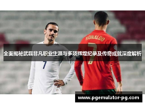 全面揭秘武磊非凡职业生涯与多项辉煌纪录及传奇成就深度解析