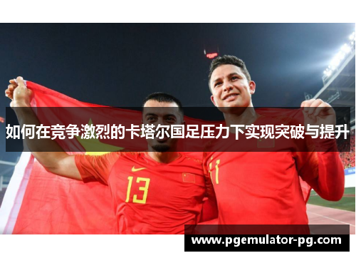 如何在竞争激烈的卡塔尔国足压力下实现突破与提升