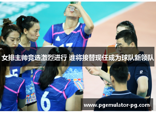 女排主帅竞选激烈进行 谁将接替现任成为球队新领队