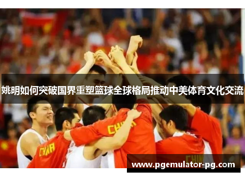 姚明如何突破国界重塑篮球全球格局推动中美体育文化交流 姚明如何突破国界重塑篮球全球格局推动中美体育文化交流