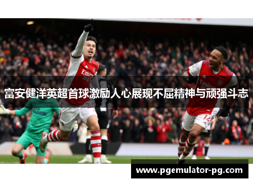 富安健洋英超首球激励人心展现不屈精神与顽强斗志