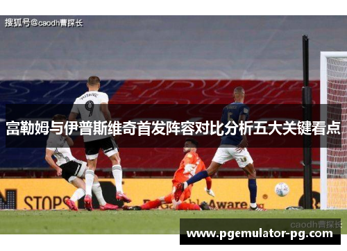 富勒姆与伊普斯维奇首发阵容对比分析五大关键看点