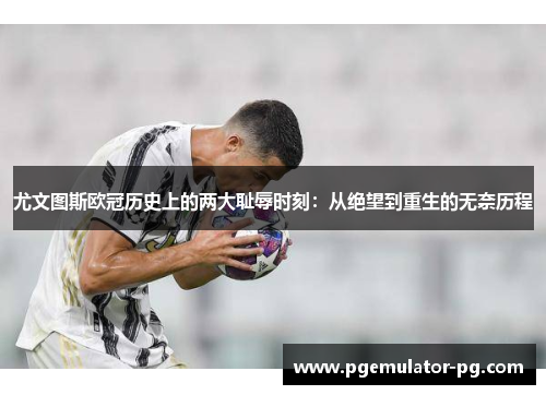 尤文图斯欧冠历史上的两大耻辱时刻：从绝望到重生的无奈历程