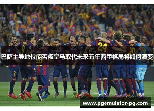 巴萨主导地位能否被皇马取代未来五年西甲格局将如何演变