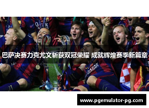 巴萨决赛力克尤文斩获双冠荣耀 成就辉煌赛季新篇章 巴萨决赛力克尤文斩获双冠荣耀 成就辉煌赛季新篇章