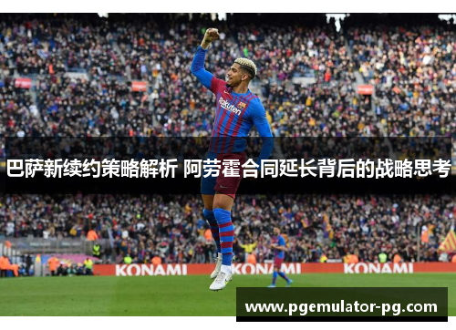 巴萨新续约策略解析 阿劳霍合同延长背后的战略思考