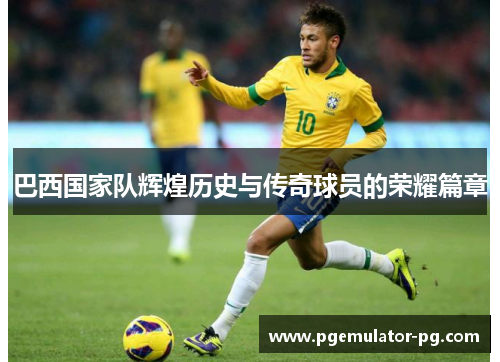 巴西国家队辉煌历史与传奇球员的荣耀篇章 巴西国家队辉煌历史与传奇球员的荣耀篇章