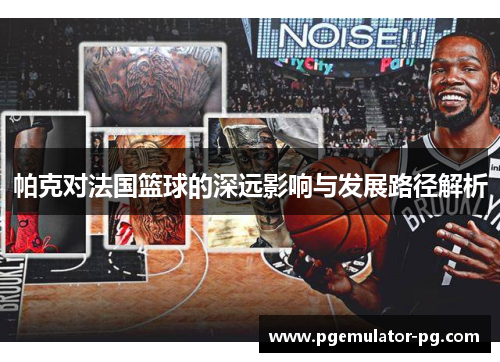 帕克对法国篮球的深远影响与发展路径解析