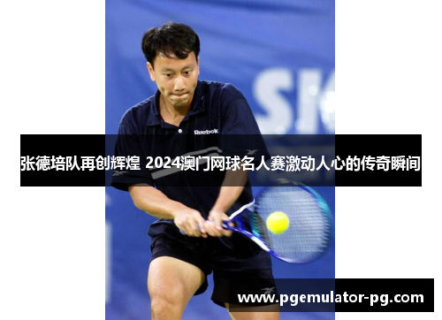 张德培队再创辉煌 2024澳门网球名人赛激动人心的传奇瞬间