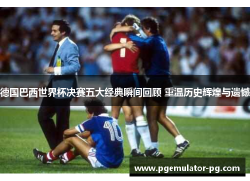 德国巴西世界杯决赛五大经典瞬间回顾 重温历史辉煌与遗憾