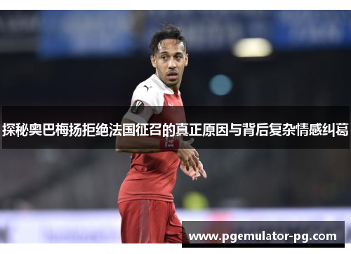 探秘奥巴梅扬拒绝法国征召的真正原因与背后复杂情感纠葛